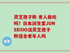 灵芝孢子粉 老人能吃吗？日本润生堂JUNSEIDO活灵芝孢子粉适合老年人吗