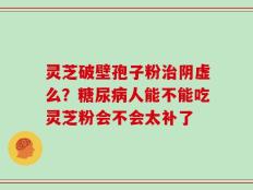 灵芝破壁孢子粉治阴虚么？糖尿病人能不能吃灵芝粉会不会太补了