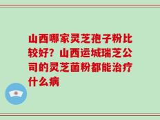 山西哪家灵芝孢子粉比较好？山西运城瑞芝公司的灵芝菌粉都能治疗什么病