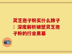 灵芝孢子粉买什么牌子：深度解析破壁灵芝孢子粉的行业黑幕
