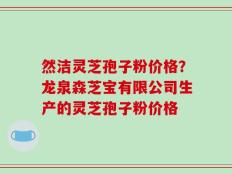 然洁灵芝孢子粉价格？龙泉森芝宝有限公司生产的灵芝孢子粉价格