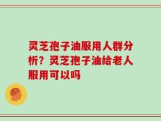 灵芝孢子油服用人群分析？灵芝孢子油给老人服用可以吗