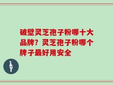 破壁灵芝孢子粉哪十大品牌？灵芝孢子粉哪个牌子最好用安全
