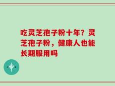 吃灵芝孢子粉十年？灵芝孢子粉，健康人也能长期服用吗