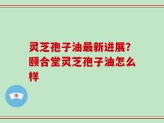 灵芝孢子油最新进展？颐合堂灵芝孢子油怎么样
