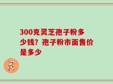 300克灵芝孢子粉多少钱？孢子粉市面售价是多少