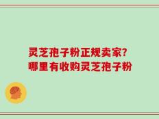 灵芝孢子粉正规卖家？哪里有收购灵芝孢子粉