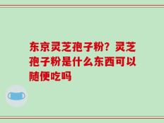 东京灵芝孢子粉？灵芝孢子粉是什么东西可以随便吃吗
