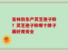 吉林敖东产灵芝孢子粉？灵芝孢子粉哪个牌子最好用安全