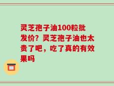 灵芝孢子油100粒批发价？灵芝孢子油也太贵了吧，吃了真的有效果吗