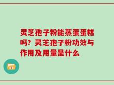 灵芝孢子粉能蒸蛋蛋糕吗？灵芝孢子粉功效与作用及用量是什么