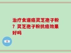 治疗食道癌灵芝孢子粉？灵芝孢子粉抗癌效果好吗