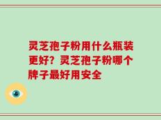 灵芝孢子粉用什么瓶装更好？灵芝孢子粉哪个牌子最好用安全