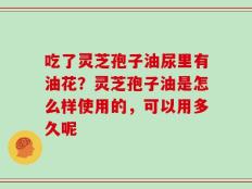 吃了灵芝孢子油尿里有油花？灵芝孢子油是怎么样使用的，可以用多久呢