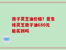 孢子灵芝油价格？意生缘灵芝孢子油680元能买到吗