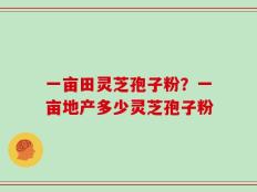 一亩田灵芝孢子粉？一亩地产多少灵芝孢子粉