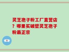 灵芝孢子粉工厂直营店？哪里买破壁灵芝孢子粉最正宗
