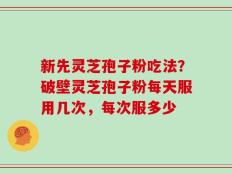 新先灵芝孢子粉吃法？破壁灵芝孢子粉每天服用几次，每次服多少