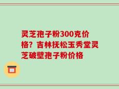 灵芝孢子粉300克价格？吉林抚松玉秀堂灵芝破壁孢子粉价格
