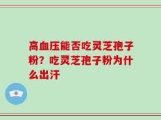高血压能否吃灵芝孢子粉？吃灵芝孢子粉为什么出汗