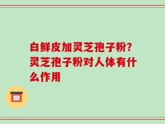 白鲜皮加灵芝孢子粉？灵芝孢子粉对人体有什么作用