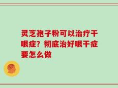 灵芝孢子粉可以治疗干眼症？彻底治好眼干症要怎么做