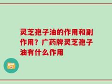 灵芝孢子油的作用和副作用？广药牌灵芝孢子油有什么作用