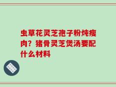 虫草花灵芝孢子粉炖瘦肉？猪骨灵芝煲汤要配什么材料