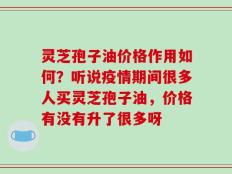 灵芝孢子油价格作用如何？听说疫情期间很多人买灵芝孢子油，价格有没有升了很多呀