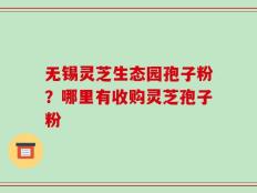 无锡灵芝生态园孢子粉？哪里有收购灵芝孢子粉