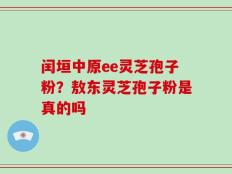 闰垣中原ee灵芝孢子粉？敖东灵芝孢子粉是真的吗