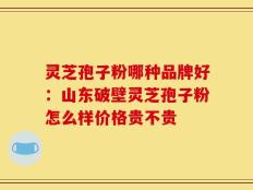 灵芝孢子粉哪种品牌好：山东破壁灵芝孢子粉怎么样价格贵不贵