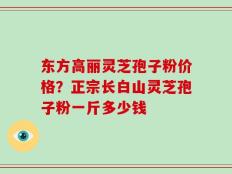 东方高丽灵芝孢子粉价格？正宗长白山灵芝孢子粉一斤多少钱