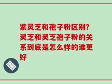 紫灵芝和孢子粉区别？灵芝和灵芝孢子粉的关系到底是怎么样的谁更好