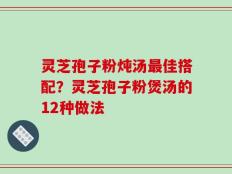 灵芝孢子粉炖汤最佳搭配？灵芝孢子粉煲汤的12种做法