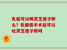 乳癌可以喝灵芝孢子粉么？乳腺癌手术后可以吃灵芝孢子粉吗