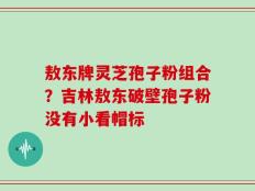 敖东牌灵芝孢子粉组合？吉林敖东破壁孢子粉没有小看帽标