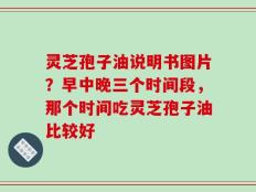 灵芝孢子油说明书图片？早中晚三个时间段，那个时间吃灵芝孢子油比较好