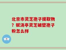 北京市灵芝孢子提取物？赋汤亭灵芝破壁孢子粉怎么样
