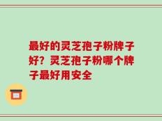 最好的灵芝孢子粉牌子好？灵芝孢子粉哪个牌子最好用安全