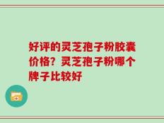 好评的灵芝孢子粉胶囊价格？灵芝孢子粉哪个牌子比较好