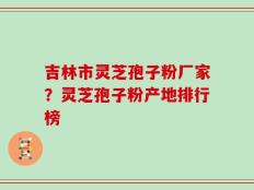 吉林市灵芝孢子粉厂家？灵芝孢子粉产地排行榜