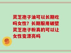 灵芝孢子油可以长期吃吗女性？长期服用破壁灵芝孢子粉真的可以让女性变漂亮吗