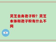灵芝自身孢子粉？灵芝本体和孢子粉有什么不同