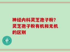 神经内科灵芝孢子粉？灵芝孢子粉有机和无机的区别