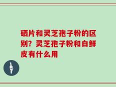 硒片和灵芝孢子粉的区别？灵芝孢子粉和白鲜皮有什么用