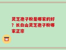 灵芝孢子粉是哪家的好？长白山灵芝孢子粉哪家正宗