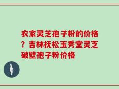 农家灵芝孢子粉的价格？吉林抚松玉秀堂灵芝破壁孢子粉价格