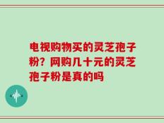 电视购物买的灵芝孢子粉？网购几十元的灵芝孢子粉是真的吗