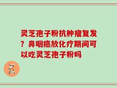 灵芝孢子粉抗肿瘤复发？鼻咽癌放化疗期间可以吃灵芝孢子粉吗